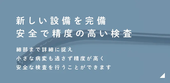 新しい設備を完備安全で精度の高い検査細部まで詳細に捉え小さな病変も逃さず精度が高く安全な検査を行います